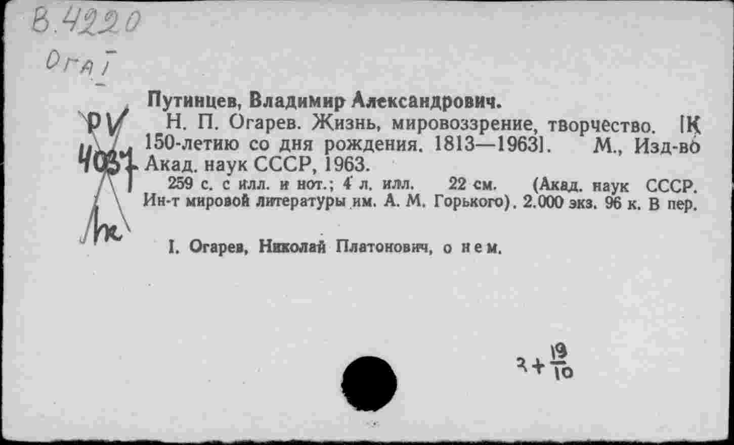 ﻿Путинцев, Владимир Александрович.
H.	П. Огарев. Жизнь, мировоззрение, творчество. 1К
150-летию со дня рождения. 1813—1963].	М., Изд-вб
Акад, наук СССР, 1963.
259 с. с илл. и нот.; 4’ л. илл. 22 см. (Акад, наук СССР. Ин-т мировой литературы им. А. М. Горького). 2.000 экз. 96 к. В пер^
I.	Огарев, Николай Платонович, о н е м.